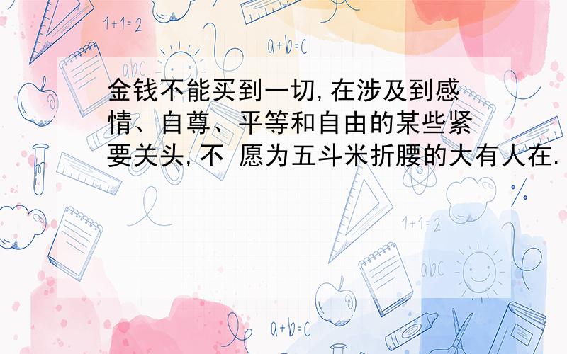 金钱不能买到一切,在涉及到感情、自尊、平等和自由的某些紧要关头,不 愿为五斗米折腰的大有人在.例如：根据这个议论,写一个事实论据