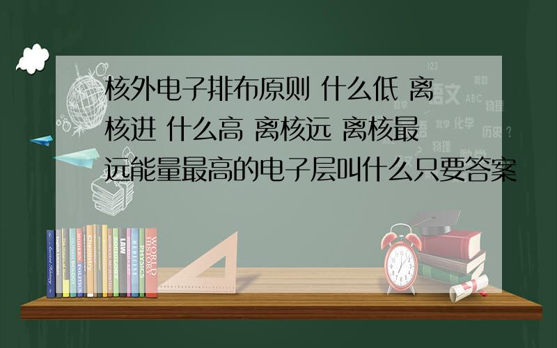 核外电子排布原则 什么低 离核进 什么高 离核远 离核最远能量最高的电子层叫什么只要答案