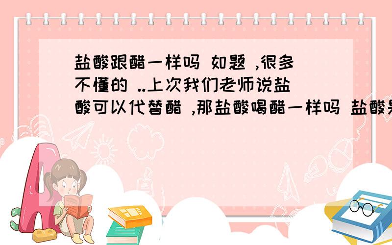 盐酸跟醋一样吗 如题 ,很多不懂的 ..上次我们老师说盐酸可以代替醋 ,那盐酸喝醋一样吗 盐酸是否跟醋一样可以实用