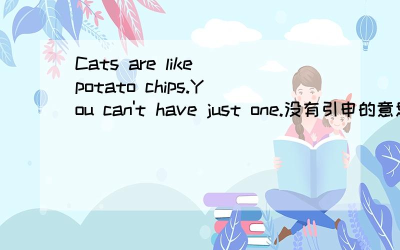 Cats are like potato chips.You can't have just one.没有引申的意思吗？