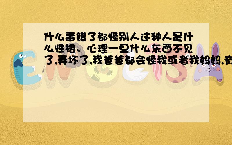 什么事错了都怪别人这种人是什么性格、心理一旦什么东西不见了,弄坏了,我爸爸都会怪我或者我妈妈,有时候真的好冤,还说是我找借口,本来就不是我,骗你又没有钱捡.老是不理解别人.好像