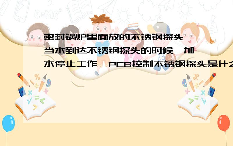 密封锅炉里面放的不锈钢探头,当水到达不锈钢探头的时候,加水停止工作,PCB控制不锈钢探头是什么原理?不锈钢探头里面没有任何东西.就只是个不锈钢,密封探头外接线连接到PCB板,请问是什么