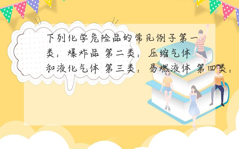 下列化学危险品的常见例子第一类：爆炸品 第二类：压缩气体和液化气体 第三类：易燃液体 第四类：易燃固体、自燃物品和遇湿易燃物品 第五类：氧化剂和有机过氧化物 第六类：毒害品