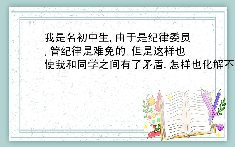 我是名初中生,由于是纪律委员,管纪律是难免的,但是这样也使我和同学之间有了矛盾,怎样也化解不了了