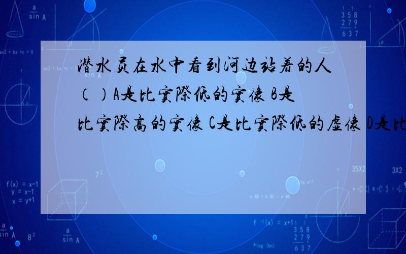 潜水员在水中看到河边站着的人（）A是比实际低的实像 B是比实际高的实像 C是比实际低的虚像 D是比实际高的虚像