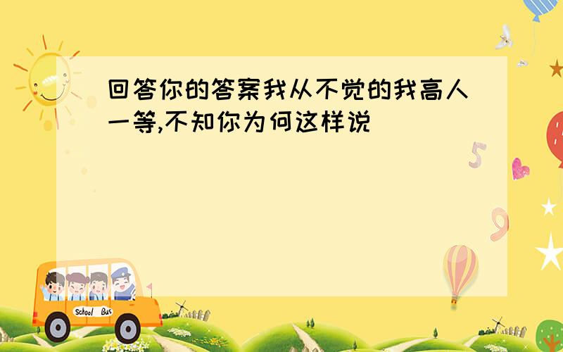 回答你的答案我从不觉的我高人一等,不知你为何这样说