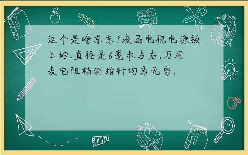 这个是啥东东?液晶电视电源板上的.直径是6毫米左右,万用表电阻档测指针均为无穷,