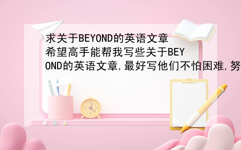 求关于BEYOND的英语文章希望高手能帮我写些关于BEYOND的英语文章,最好写他们不怕困难,努力实现他们的理想,还有写些关于他们的这种不屈的精神,^.^