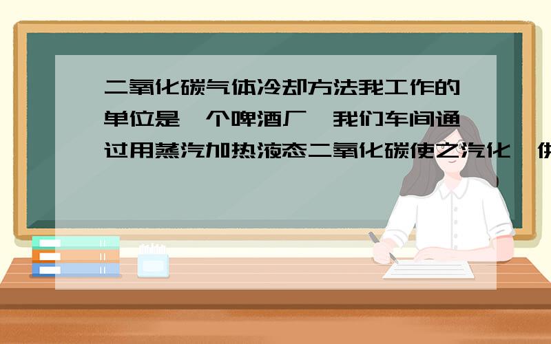 二氧化碳气体冷却方法我工作的单位是一个啤酒厂,我们车间通过用蒸汽加热液态二氧化碳使之汽化,供啤酒过滤和灌装使用,但汽化后二氧化碳气体温度过高,接近80℃,公司规定不得高于50℃,通