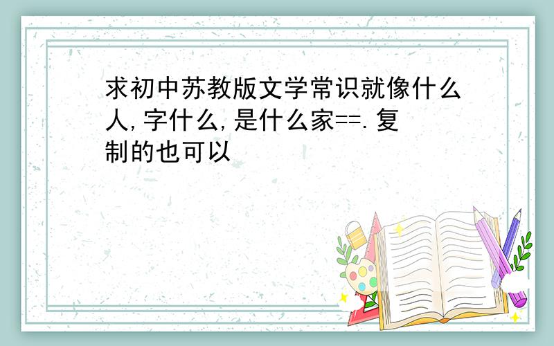 求初中苏教版文学常识就像什么人,字什么,是什么家==.复制的也可以