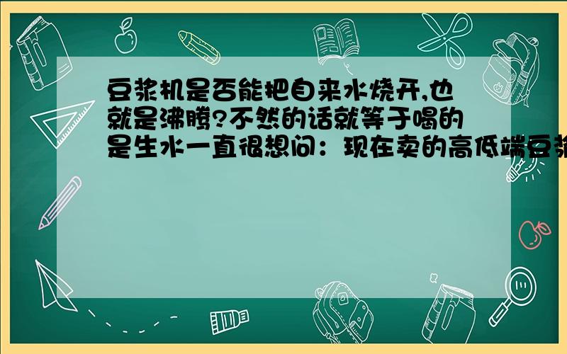 豆浆机是否能把自来水烧开,也就是沸腾?不然的话就等于喝的是生水一直很想问：现在卖的高低端豆浆机,一般都是加的冷水（生水）打豆浆,要么是自来水,要么是纯净水（事实上大多数纯净