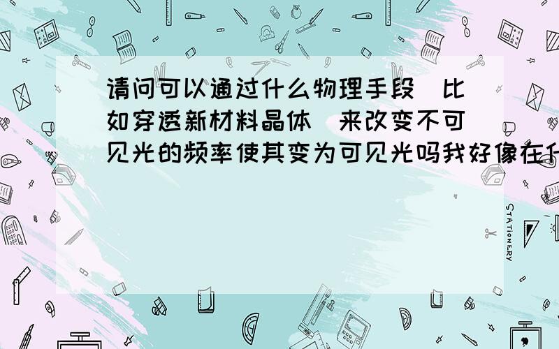 请问可以通过什么物理手段（比如穿透新材料晶体）来改变不可见光的频率使其变为可见光吗我好像在什么论坛看到过目前有晶体可以使电磁波频率以倍频级增加那么以后是不是可能研究出