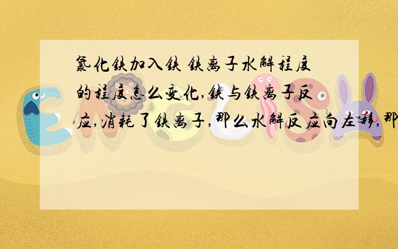 氯化铁加入铁 铁离子水解程度的程度怎么变化,铁与铁离子反应,消耗了铁离子,那么水解反应向左移,那么铁离子的水解程度应该减小把请解释一下）书本说水解程度加大,我怀疑书盗版的.