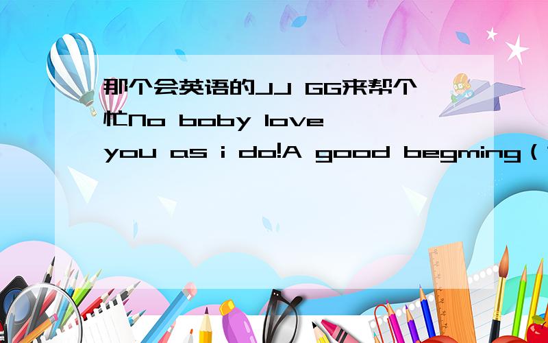 那个会英语的JJ GG来帮个忙No boby love you as i do!A good begming（这词可能有错哦）is the half success.