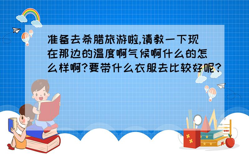 准备去希腊旅游啦,请教一下现在那边的温度啊气候啊什么的怎么样啊?要带什么衣服去比较好呢?