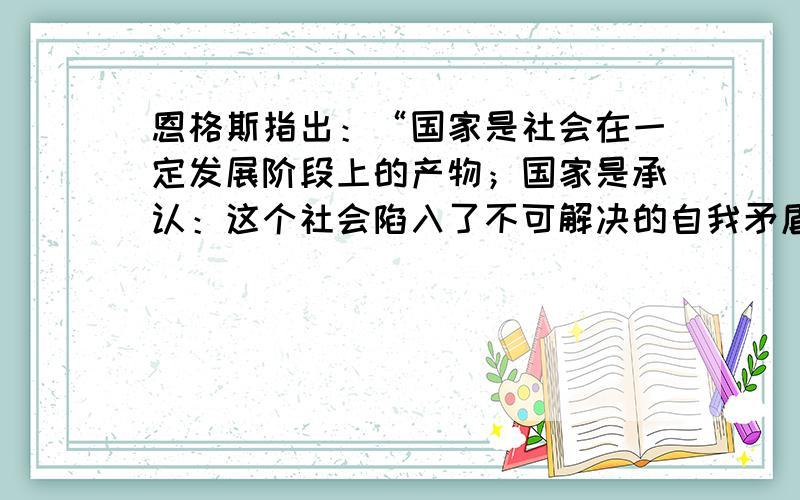 恩格斯指出：“国家是社会在一定发展阶段上的产物；国家是承认：这个社会陷入了不可解决的自我矛盾,分裂为不可调和的对立面而又无力摆脱这些对立面.而为了使这些对立面,这些经济利