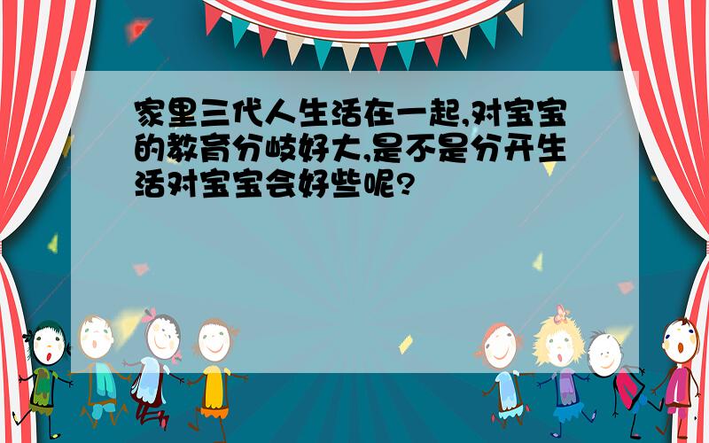 家里三代人生活在一起,对宝宝的教育分岐好大,是不是分开生活对宝宝会好些呢?