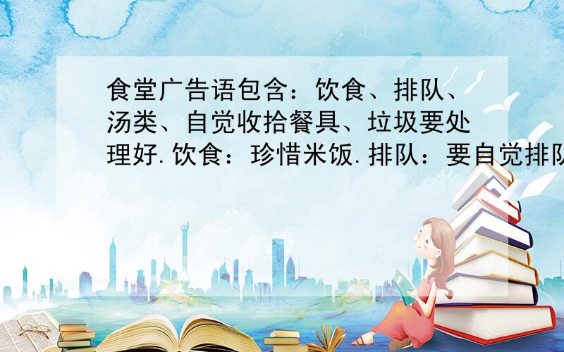 食堂广告语包含：饮食、排队、汤类、自觉收拾餐具、垃圾要处理好.饮食：珍惜米饭.排队：要自觉排队.汤类：要多喝汤,不喝饮料.自觉收拾餐具：放在指定位置.垃圾：不能乱丢.一共五条广