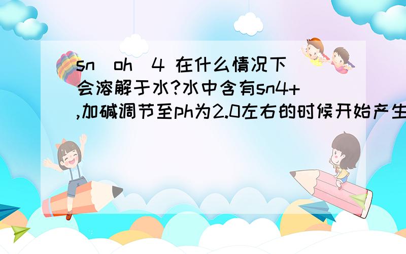 sn(oh)4 在什么情况下会溶解于水?水中含有sn4+,加碱调节至ph为2.0左右的时候开始产生沉淀,那么如果把ph升高会不会部分溶解,ph为6~9的时候是不是已经部分溶解了?ph为多少的时候会开始溶解?