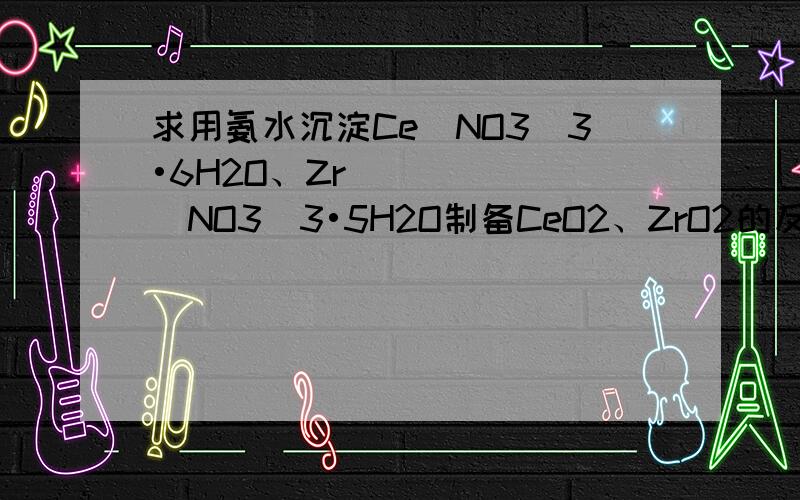 求用氨水沉淀Ce(NO3)3•6H2O、Zr(NO3)3•5H2O制备CeO2、ZrO2的反应方程式