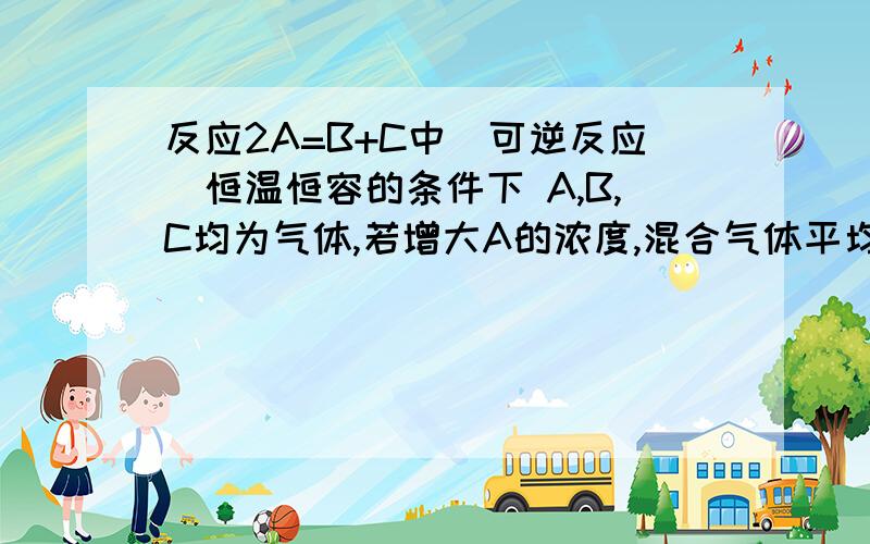 反应2A=B+C中（可逆反应）恒温恒容的条件下 A,B,C均为气体,若增大A的浓度,混合气体平均相对分子质量变化为什么不是增大