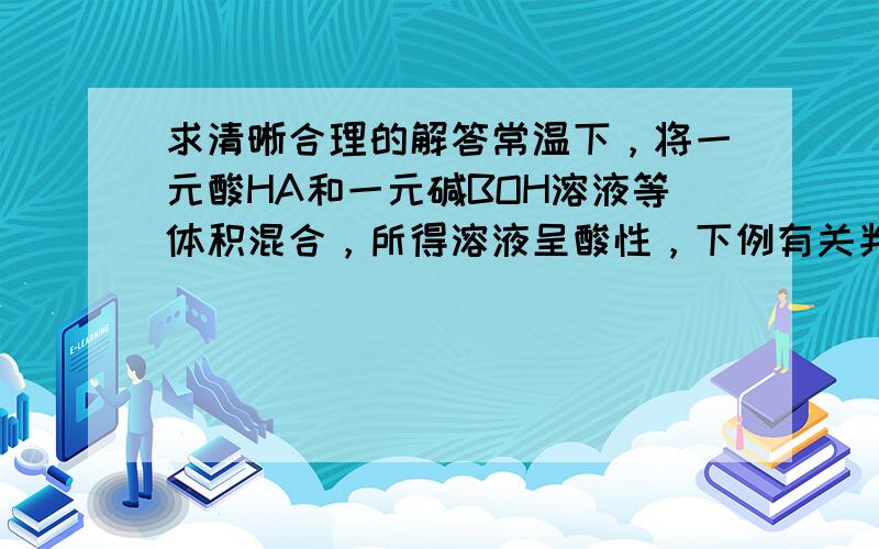 求清晰合理的解答常温下，将一元酸HA和一元碱BOH溶液等体积混合，所得溶液呈酸性，下例有关判断正确的是（） 若混合前酸碱PH之和等于14，则HA一定是弱酸B.若混合前酸碱的量浓度相同，