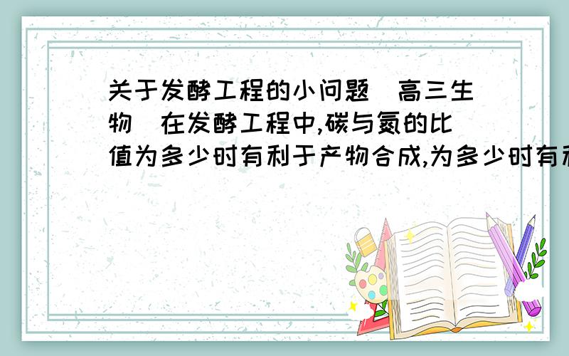 关于发酵工程的小问题（高三生物）在发酵工程中,碳与氮的比值为多少时有利于产物合成,为多少时有利于微生物繁殖.