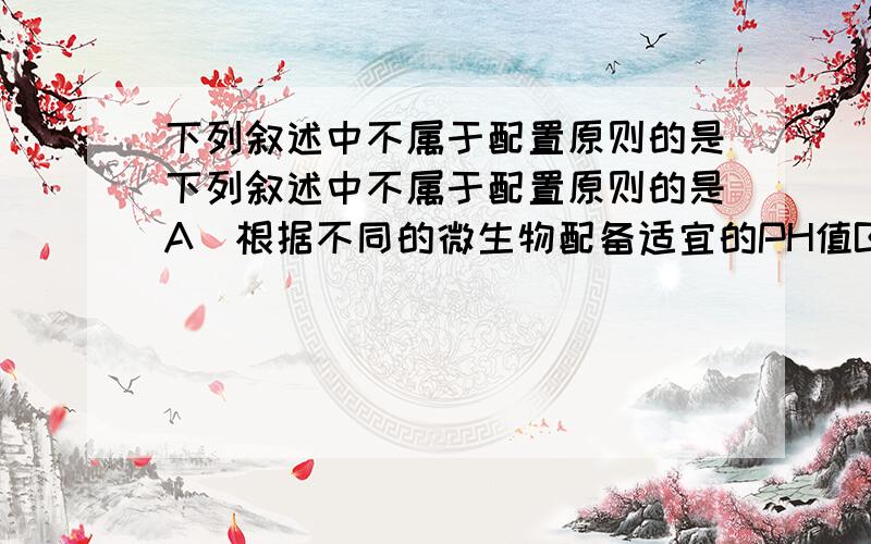 下列叙述中不属于配置原则的是下列叙述中不属于配置原则的是A．根据不同的微生物配备适宜的PH值B．根据不同的微生物选择不同的原料配制C．根据不同的微生物的需要调整营养物质的浓