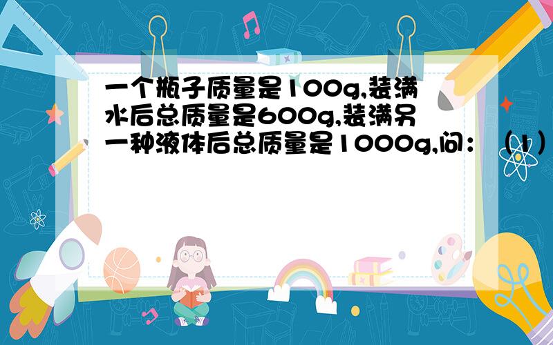 一个瓶子质量是100g,装满水后总质量是600g,装满另一种液体后总质量是1000g,问：（1）瓶子的容量多大?（2）另一种液体密度多大?