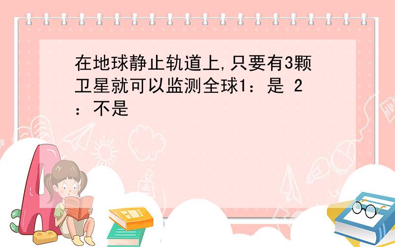 在地球静止轨道上,只要有3颗卫星就可以监测全球1：是 2：不是