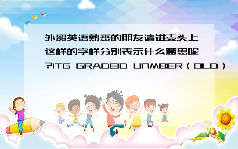 外贸英语熟悉的朋友请进麦头上这样的字样分别表示什么意思呢?ITG GRADEID UNMBER（OLD） （个人人为中间的单词应为NUMBER）N/ABARCODE ITG GRADE...