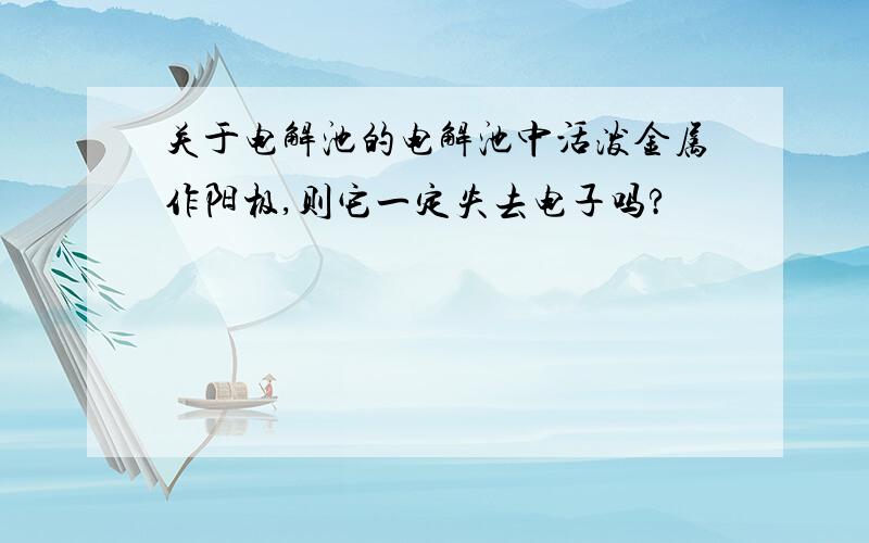 关于电解池的电解池中活泼金属作阳极,则它一定失去电子吗?