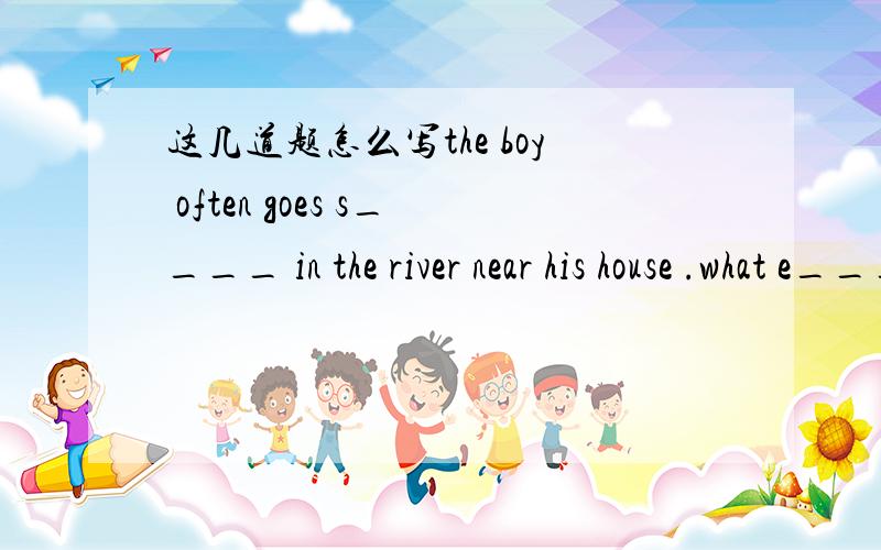 这几道题怎么写the boy often goes s____ in the river near his house .what e_____ can i do for you when will you come back to school?(改为同义句)when will you ____ ____school?can you take care of my little daughter?(改为同义句)can you