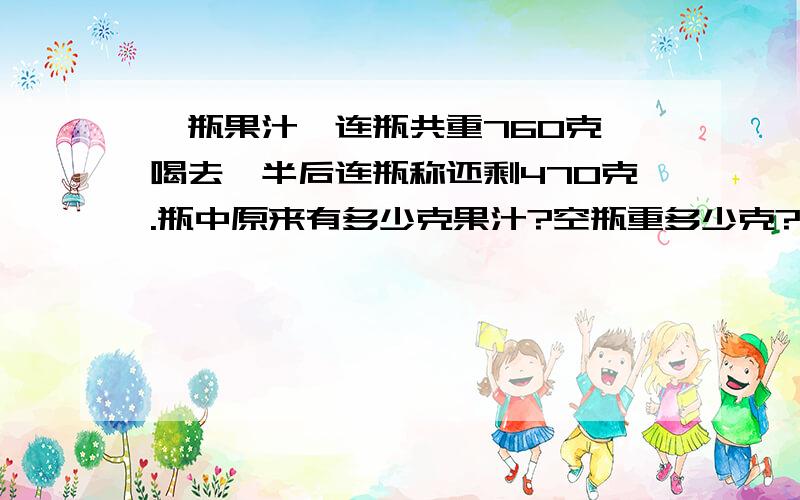 一瓶果汁,连瓶共重760克,喝去一半后连瓶称还剩470克.瓶中原来有多少克果汁?空瓶重多少克?