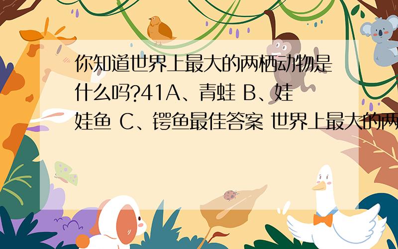 你知道世界上最大的两栖动物是什么吗?41A、青蛙 B、娃娃鱼 C、锷鱼最佳答案 世界上最大的两栖动物——大鲵 在我国长江、黄河及珠江中、下游的山川溪流中,生活着世界上最大的两栖动物