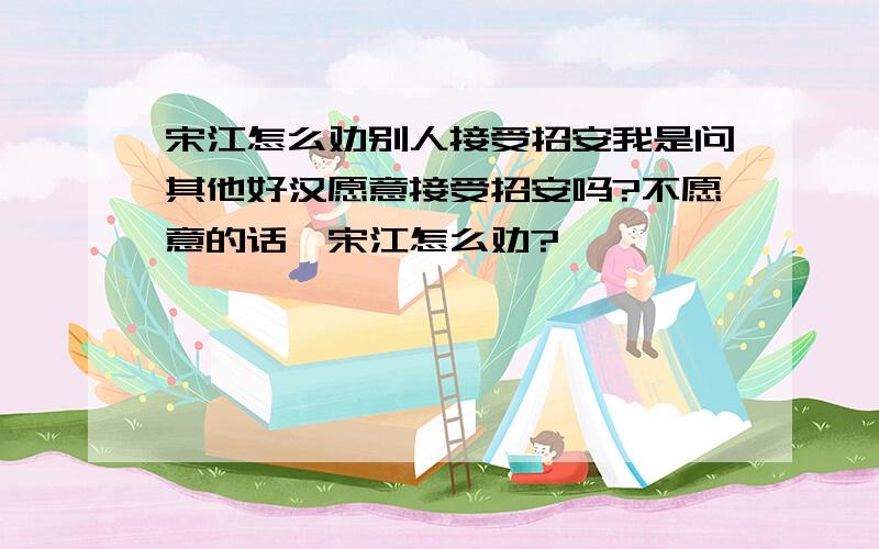 宋江怎么劝别人接受招安我是问其他好汉愿意接受招安吗?不愿意的话,宋江怎么劝?