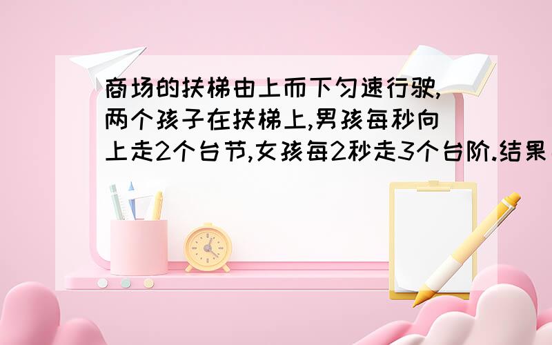 商场的扶梯由上而下匀速行驶,两个孩子在扶梯上,男孩每秒向上走2个台节,女孩每2秒走3个台阶.结果男孩40秒到达,女孩50秒到达.求当扶梯静止时,可看到多少个节台阶?(请注明过程,