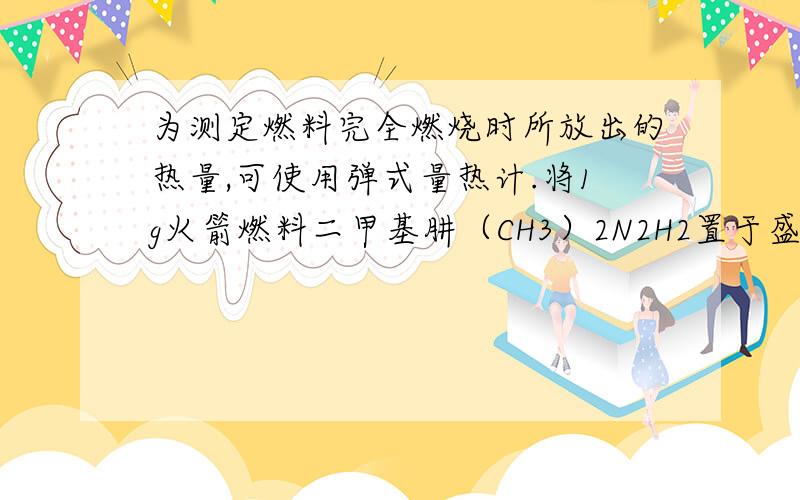 为测定燃料完全燃烧时所放出的热量,可使用弹式量热计.将1g火箭燃料二甲基肼（CH3）2N2H2置于盛有5kg水的弹式热量计的钢弹内完全燃尽,体系温度上升了1.39℃.已知钢弹的热容为1840j/k,试计算