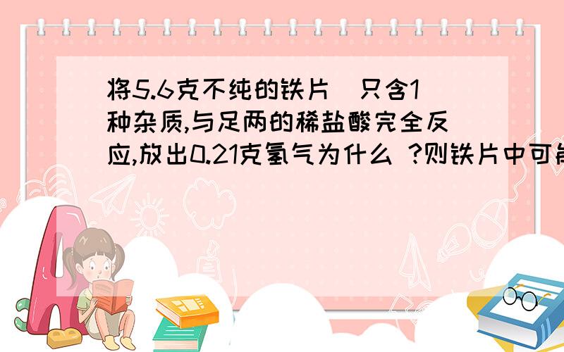 将5.6克不纯的铁片(只含1种杂质,与足两的稀盐酸完全反应,放出0.21克氢气为什么 ?则铁片中可能含有的杂质:A 锌 B镁 C铜 D银