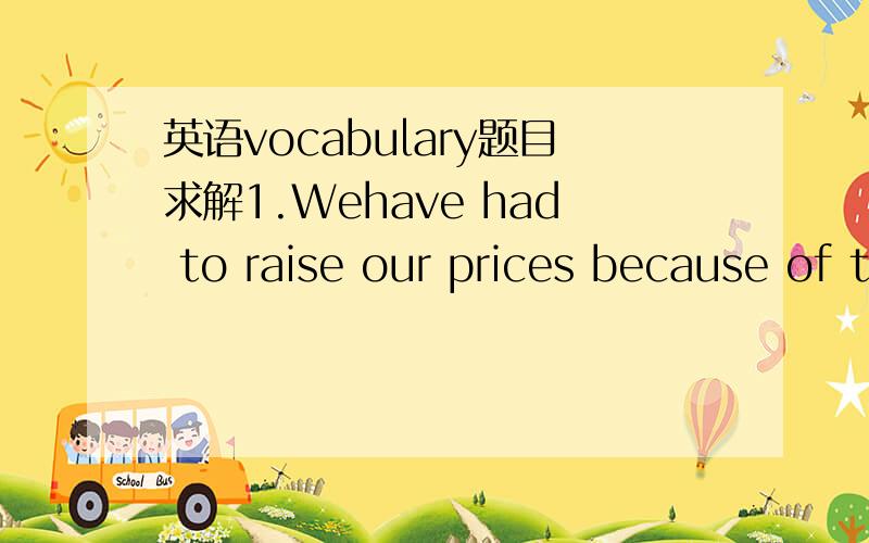 英语vocabulary题目求解1.Wehave had to raise our prices because of the increase in the cost of ____materials.A) primitive B) roughC) original D) raw2.The social security system provides ____ for retired citizens.A) wages B) pensionsC) profits D)