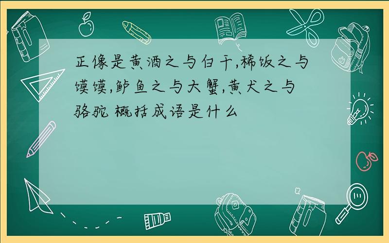 正像是黄酒之与白干,稀饭之与馍馍,鲈鱼之与大蟹,黄犬之与骆驼 概括成语是什么