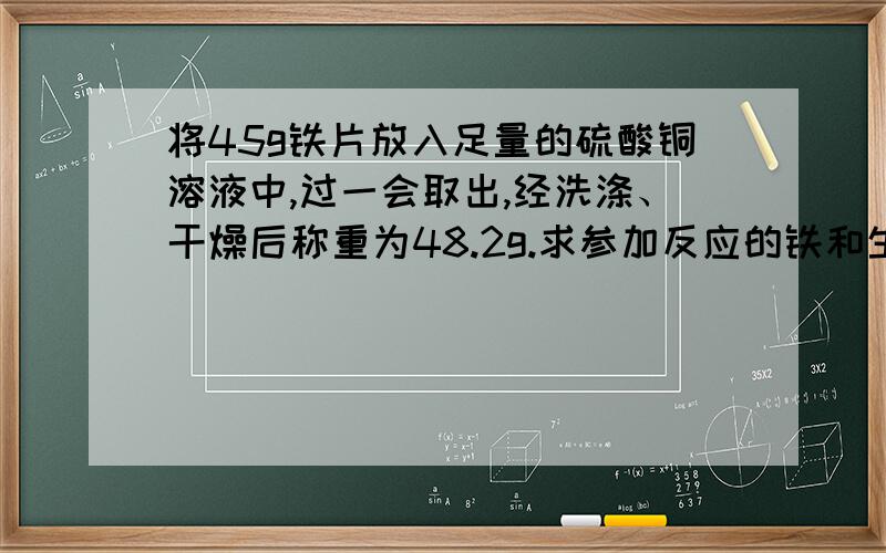 将45g铁片放入足量的硫酸铜溶液中,过一会取出,经洗涤、干燥后称重为48.2g.求参加反应的铁和生成的铜