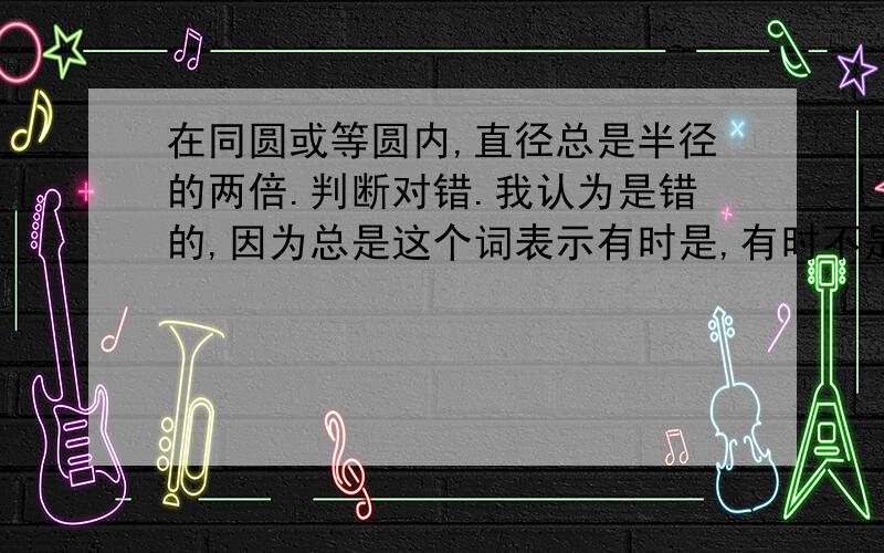 在同圆或等圆内,直径总是半径的两倍.判断对错.我认为是错的,因为总是这个词表示有时是,有时不是.