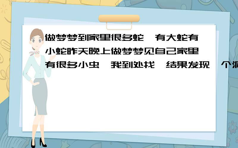 做梦梦到家里很多蛇,有大蛇有小蛇昨天晚上做梦梦见自己家里有很多小虫,我到处找,结果发现一个洞,洞里面全是蛇,爬来爬去的,我就到处找人打蛇,后来蛇死的一地都是,还是有很多,其中我母