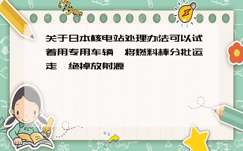 关于日本核电站处理办法可以试着用专用车辆,将燃料棒分批运走,绝掉放射源