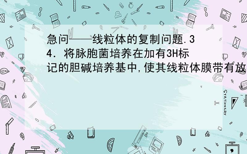 急问——线粒体的复制问题.34．将脉胞菌培养在加有3H标记的胆碱培养基中,使其线粒体膜带有放射性标记．然后收集放射性标记的细胞,再转入非同位素的培养基中继续培养,分别在不同培养