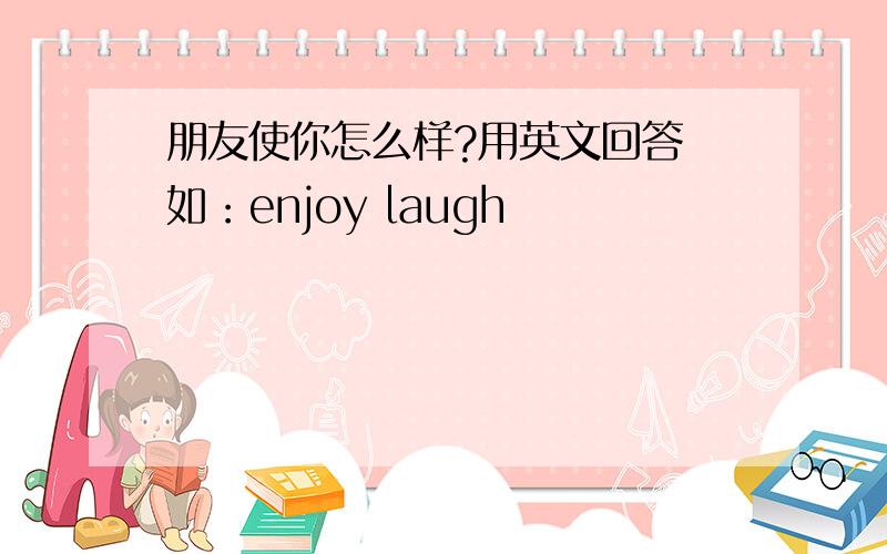 朋友使你怎么样?用英文回答 如：enjoy laugh