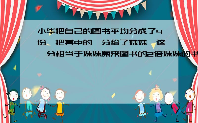 小华把自己的图书平均分成了4份,把其中的一分给了妹妹,这一分相当于妹妹原来图书的2倍妹妹的书相当小华