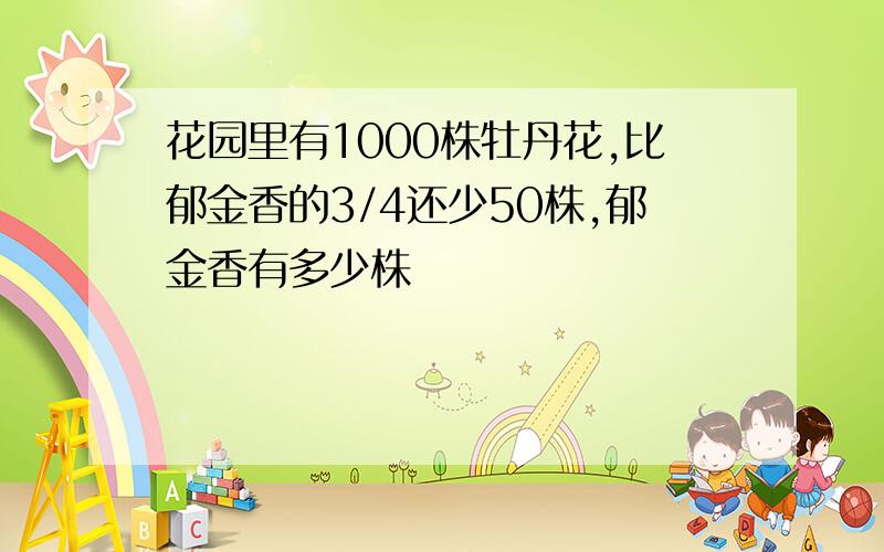 花园里有1000株牡丹花,比郁金香的3/4还少50株,郁金香有多少株