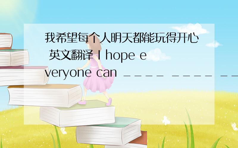 我希望每个人明天都能玩得开心 英文翻译 I hope everyone can ____ ____ ____ ____tomorrow